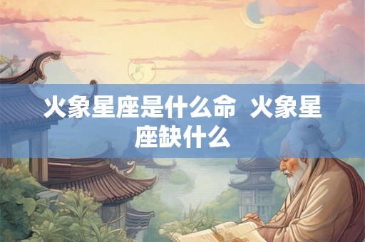 火象星座是什么命  火象星座缺什么