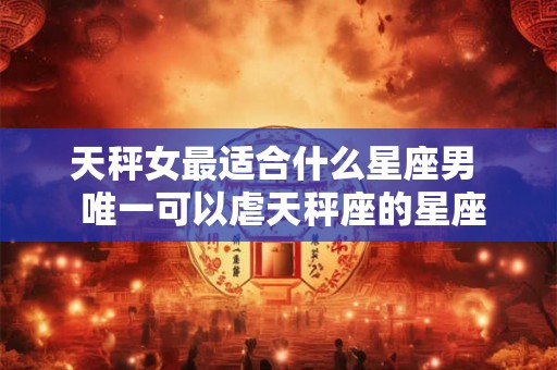 天秤女最适合什么星座男  唯一可以虐天秤座的星座