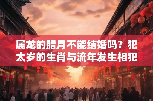 属龙的腊月不能结婚吗?犯太岁的生肖与流年发生相犯情况解析 属龙的腊月不能结婚吗?犯太岁的生肖与流年发生相犯情况解析