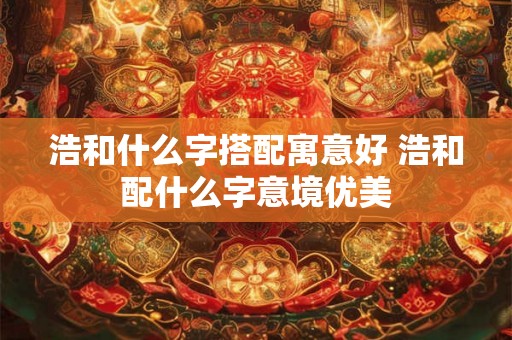 浩和什么字搭配寓意好 浩和配什么字意境优美