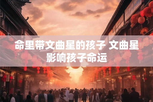 命里带文曲星的孩子 文曲星影响孩子命运