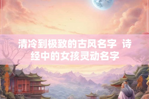 清冷到极致的古风名字  诗经中的女孩灵动名字