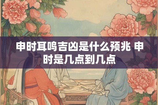 申时耳鸣吉凶是什么预兆 申时是几点到几点 申时耳鸣吉凶是什么预兆 申时是几点到几点