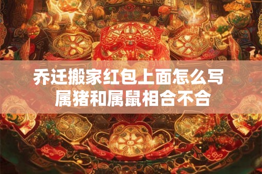乔迁搬家红包上面怎么写  属猪和属鼠相合不合