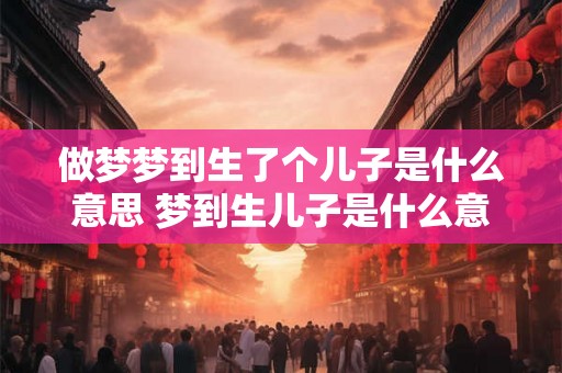 做梦梦到生了个儿子是什么意思 梦到生儿子是什么意思