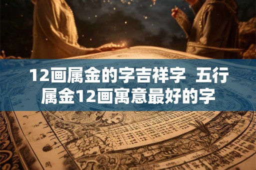 12画属金的字吉祥字  五行属金12画寓意最好的字