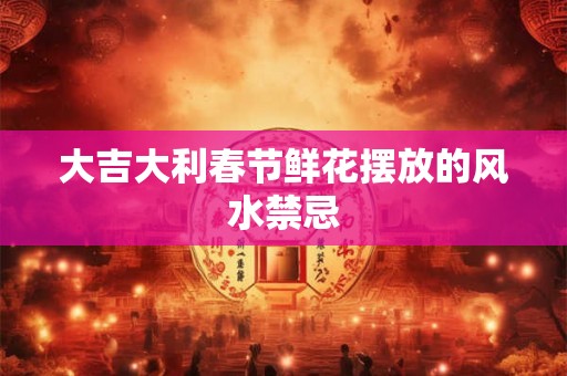 大吉大利春节鲜花摆放的风水禁忌 大吉大利春节鲜花摆放的风水禁忌
