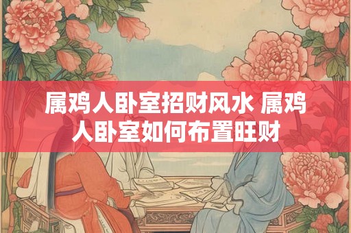 属鸡人卧室招财风水 属鸡人卧室如何布置旺财