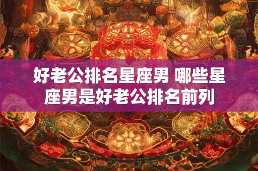 好老公排名星座男 哪些星座男是好老公排名前列 好老公排名星座男 哪些星座男是好老公排名前列