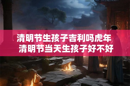清明节生孩子吉利吗虎年 清明节当天生孩子好不好 清明节生孩子吉利吗虎年 清明节当天生孩子好不好