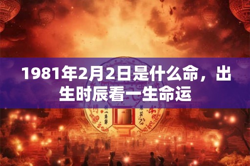 1981年2月2日是什么命,出生时辰看一生命运 1981年2月2日是什么命,出生时辰看一生命运