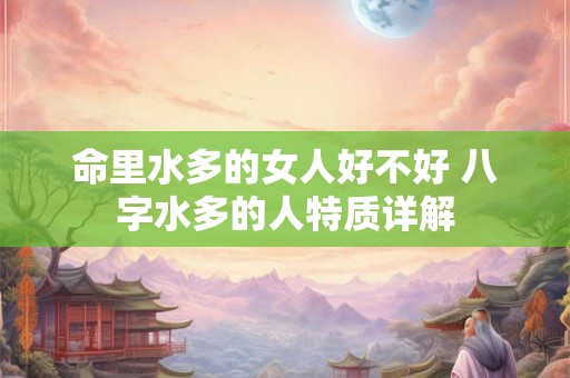 命里水多的女人好不好 八字水多的人特质详解