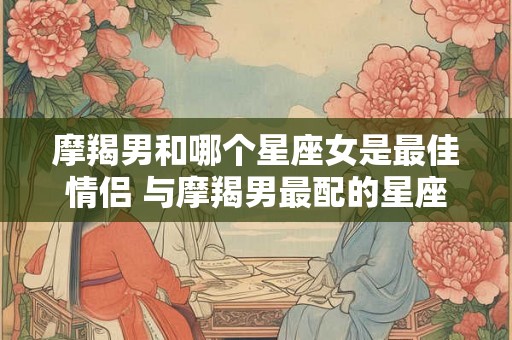 摩羯男和哪个星座女是最佳情侣 与摩羯男最配的星座女