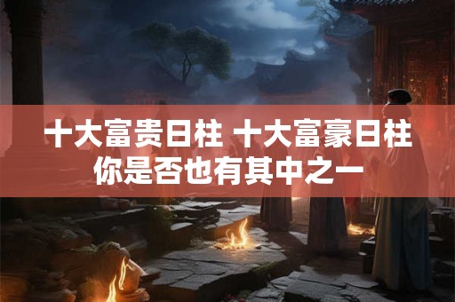 十大富贵日柱 十大富豪日柱你是否也有其中之一