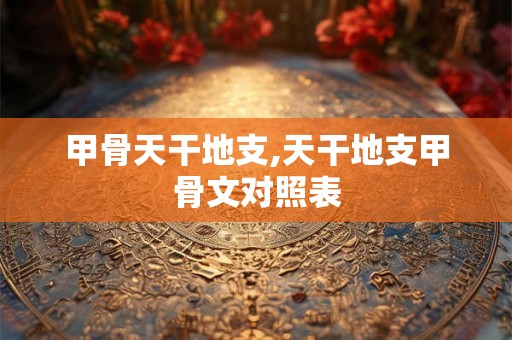 甲骨天干地支,天干地支甲骨文对照表