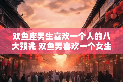 双鱼座男生喜欢一个人的八大预兆 双鱼男喜欢一个女生有哪些表现