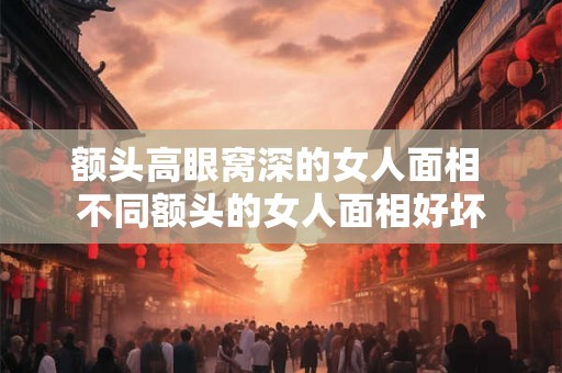 额头高眼窝深的女人面相 不同额头的女人面相好坏 额头高眼窝深的女人面相 不同额头的女人面相好坏
