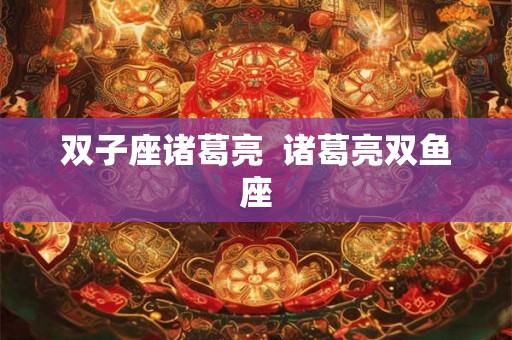 双子座诸葛亮 诸葛亮双鱼座 双子座诸葛亮 诸葛亮双鱼座