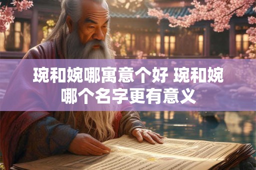 琬和婉哪寓意个好 琬和婉哪个名字更有意义 琬和婉哪寓意个好 琬和婉哪个名字更有意义