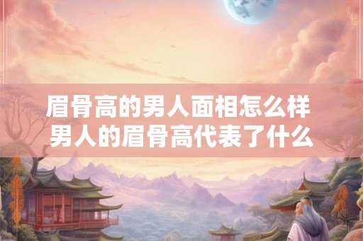 眉骨高的男人面相怎么样 男人的眉骨高代表了什么