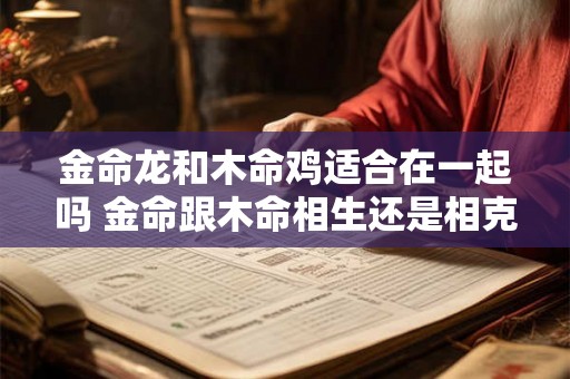 金命龙和木命鸡适合在一起吗 金命跟木命相生还是相克 金命龙和木命鸡适合在一起吗 金命跟木命相生还是相克