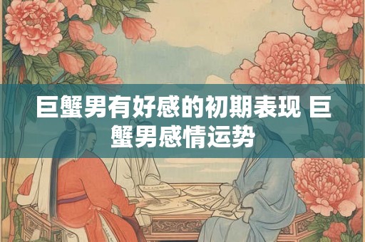 巨蟹男有好感的初期表现 巨蟹男感情运势