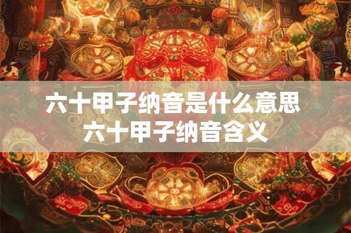 六十甲子纳音是什么意思 六十甲子纳音含义