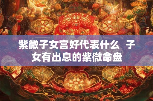 紫微子女宫好代表什么 子女有出息的紫微命盘 紫微子女宫好代表什么 子女有出息的紫微命盘