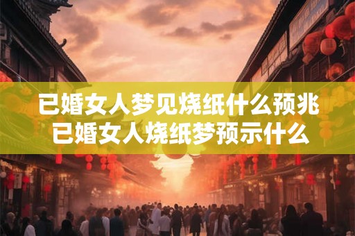 已婚女人梦见烧纸什么预兆 已婚女人烧纸梦预示什么