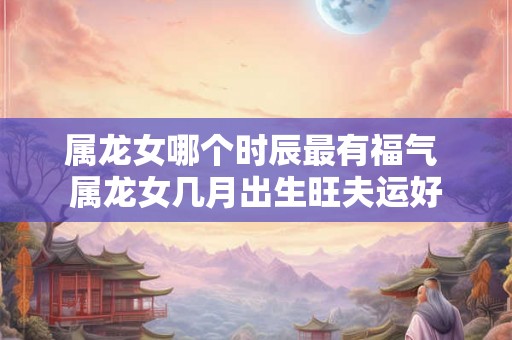 属龙女哪个时辰最有福气 属龙女几月出生旺夫运好