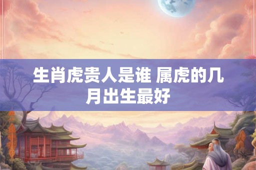 生肖虎贵人是谁 属虎的几月出生最好 生肖虎贵人是谁 属虎的几月出生最好