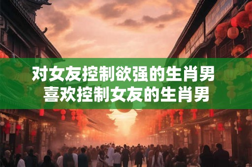 对女友控制欲强的生肖男 喜欢控制女友的生肖男 对女友控制欲强的生肖男 喜欢控制女友的生肖男