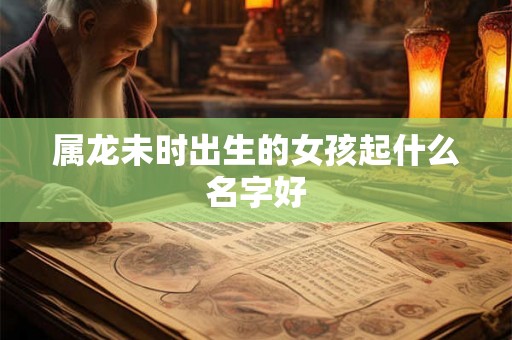 属龙未时出生的女孩起什么名字好 属龙未时出生的女孩起什么名字好