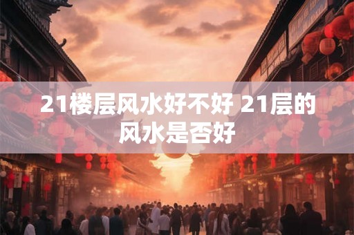 21楼层风水好不好 21层的风水是否好