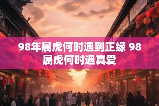 98年属虎何时遇到正缘 98属虎何时遇真爱