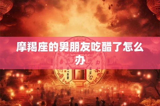 摩羯座的男朋友吃醋了怎么办