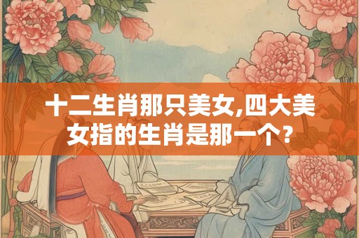 十二生肖那只美女,四大美女指的生肖是那一个？