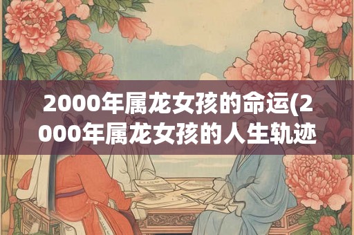 2000年属龙女孩的命运(2000年属龙女孩的人生轨迹如何?) 2000年属龙女孩的命运(2000年属龙女孩的人生轨迹如何?)