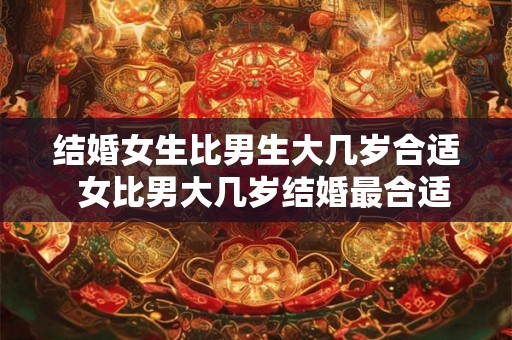 结婚女生比男生大几岁合适  女比男大几岁结婚最合适呢
