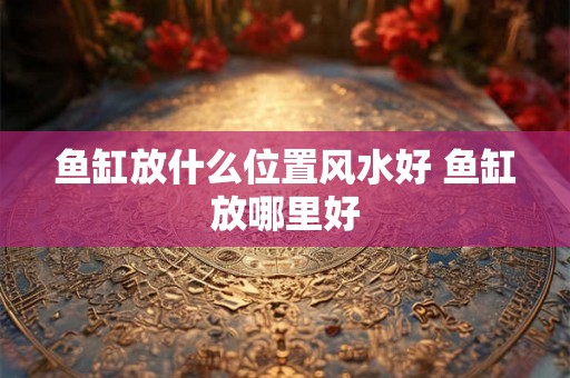 鱼缸放什么位置风水好 鱼缸放哪里好