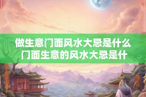 做生意门面风水大忌是什么 门面生意的风水大忌是什么 做生意门面风水大忌是什么 门面生意的风水大忌是什么