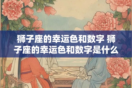 狮子座的幸运色和数字 狮子座的幸运色和数字是什么