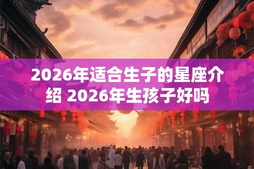 2026年适合生子的星座介绍 2026年生孩子好吗