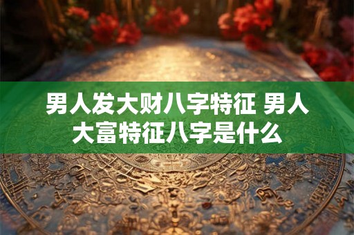 男人发大财八字特征 男人大富特征八字是什么