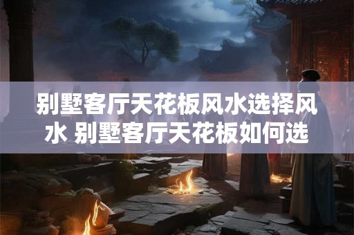 别墅客厅天花板风水选择风水 别墅客厅天花板如何选择风水