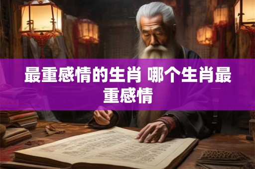 最重感情的生肖 哪个生肖最重感情 最重感情的生肖 哪个生肖最重感情