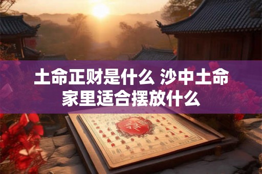 土命正财是什么 沙中土命家里适合摆放什么 土命正财是什么 沙中土命家里适合摆放什么