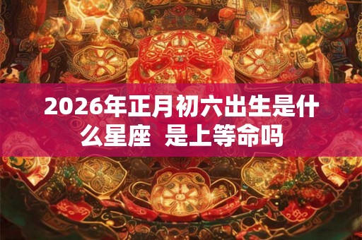 2026年正月初六出生是什么星座  是上等命吗