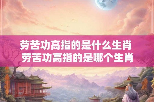劳苦功高指的是什么生肖 劳苦功高指的是哪个生肖