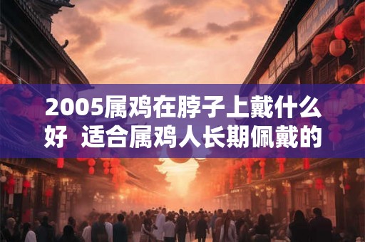 2005属鸡在脖子上戴什么好 适合属鸡人长期佩戴的吉祥物 2005属鸡在脖子上戴什么好 适合属鸡人长期佩戴的吉祥物